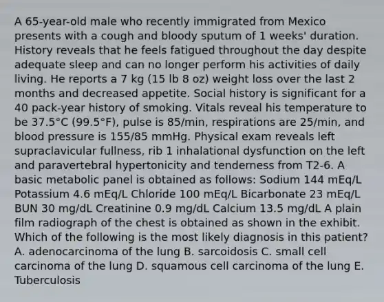 A 65-year-old male who recently immigrated from Mexico presents with a cough and bloody sputum of 1 weeks' duration. History reveals that he feels fatigued throughout the day despite adequate sleep and can no longer perform his activities of daily living. He reports a 7 kg (15 lb 8 oz) weight loss over the last 2 months and decreased appetite. Social history is significant for a 40 pack-year history of smoking. Vitals reveal his temperature to be 37.5°C (99.5°F), pulse is 85/min, respirations are 25/min, and blood pressure is 155/85 mmHg. Physical exam reveals left supraclavicular fullness, rib 1 inhalational dysfunction on the left and paravertebral hypertonicity and tenderness from T2-6. A basic metabolic panel is obtained as follows: Sodium 144 mEq/L Potassium 4.6 mEq/L Chloride 100 mEq/L Bicarbonate 23 mEq/L BUN 30 mg/dL Creatinine 0.9 mg/dL Calcium 13.5 mg/dL A plain film radiograph of the chest is obtained as shown in the exhibit. Which of the following is the most likely diagnosis in this patient? A. adenocarcinoma of the lung B. sarcoidosis C. small cell carcinoma of the lung D. squamous cell carcinoma of the lung E. Tuberculosis