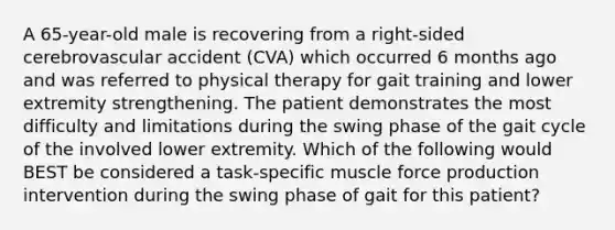 A 65-year-old male is recovering from a right-sided cerebrovascular accident (CVA) which occurred 6 months ago and was referred to physical therapy for gait training and lower extremity strengthening. The patient demonstrates the most difficulty and limitations during the swing phase of the gait cycle of the involved lower extremity. Which of the following would BEST be considered a task-specific muscle force production intervention during the swing phase of gait for this patient?