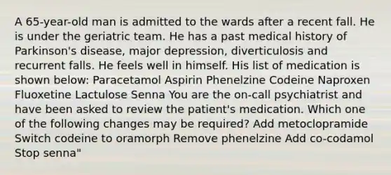 A 65-year-old man is admitted to the wards after a recent fall. He is under the geriatric team. He has a past medical history of Parkinson's disease, major depression, diverticulosis and recurrent falls. He feels well in himself. His list of medication is shown below: Paracetamol Aspirin Phenelzine Codeine Naproxen Fluoxetine Lactulose Senna You are the on-call psychiatrist and have been asked to review the patient's medication. Which one of the following changes may be required? Add metoclopramide Switch codeine to oramorph Remove phenelzine Add co-codamol Stop senna"