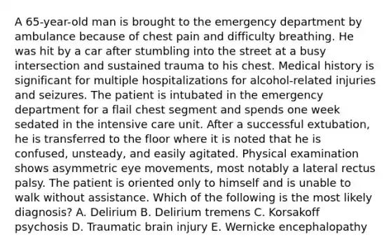 A 65-year-old man is brought to the emergency department by ambulance because of chest pain and difficulty breathing. He was hit by a car after stumbling into the street at a busy intersection and sustained trauma to his chest. Medical history is significant for multiple hospitalizations for alcohol-related injuries and seizures. The patient is intubated in the emergency department for a flail chest segment and spends one week sedated in the intensive care unit. After a successful extubation, he is transferred to the floor where it is noted that he is confused, unsteady, and easily agitated. Physical examination shows asymmetric eye movements, most notably a lateral rectus palsy. The patient is oriented only to himself and is unable to walk without assistance. Which of the following is the most likely diagnosis? A. Delirium B. Delirium tremens C. Korsakoff psychosis D. Traumatic brain injury E. Wernicke encephalopathy