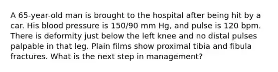 A 65-year-old man is brought to the hospital after being hit by a car. His blood pressure is 150/90 mm Hg, and pulse is 120 bpm. There is deformity just below the left knee and no distal pulses palpable in that leg. Plain films show proximal tibia and fibula fractures. What is the next step in management?