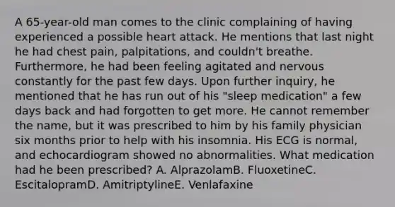 A 65-year-old man comes to the clinic complaining of having experienced a possible heart attack. He mentions that last night he had chest pain, palpitations, and couldn't breathe. Furthermore, he had been feeling agitated and nervous constantly for the past few days. Upon further inquiry, he mentioned that he has run out of his "sleep medication" a few days back and had forgotten to get more. He cannot remember the name, but it was prescribed to him by his family physician six months prior to help with his insomnia. His ECG is normal, and echocardiogram showed no abnormalities. What medication had he been prescribed? A. AlprazolamB. FluoxetineC. EscitalopramD. AmitriptylineE. Venlafaxine