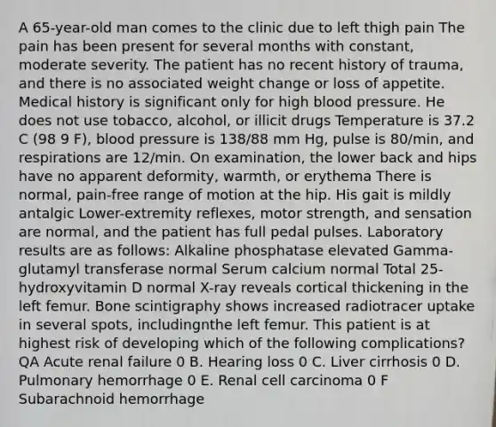 A 65-year-old man comes to the clinic due to left thigh pain The pain has been present for several months with constant, moderate severity. The patient has no recent history of trauma, and there is no associated weight change or loss of appetite. Medical history is significant only for high blood pressure. He does not use tobacco, alcohol, or illicit drugs Temperature is 37.2 C (98 9 F), blood pressure is 138/88 mm Hg, pulse is 80/min, and respirations are 12/min. On examination, the lower back and hips have no apparent deformity, warmth, or erythema There is normal, pain-free range of motion at the hip. His gait is mildly antalgic Lower-extremity reflexes, motor strength, and sensation are normal, and the patient has full pedal pulses. Laboratory results are as follows: Alkaline phosphatase elevated Gamma-glutamyl transferase normal Serum calcium normal Total 25-hydroxyvitamin D normal X-ray reveals cortical thickening in the left femur. Bone scintigraphy shows increased radiotracer uptake in several spots, includingnthe left femur. This patient is at highest risk of developing which of the following complications? QA Acute renal failure 0 B. Hearing loss 0 C. Liver cirrhosis 0 D. Pulmonary hemorrhage 0 E. Renal cell carcinoma 0 F Subarachnoid hemorrhage