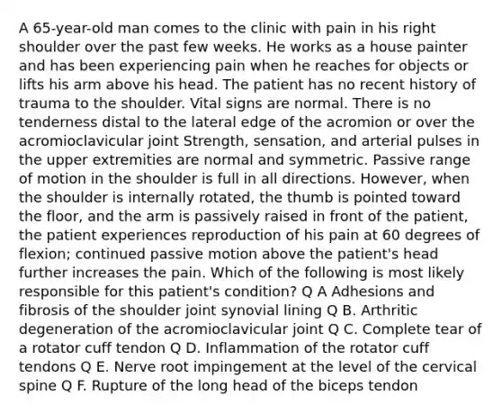 A 65-year-old man comes to the clinic with pain in his right shoulder over the past few weeks. He works as a house painter and has been experiencing pain when he reaches for objects or lifts his arm above his head. The patient has no recent history of trauma to the shoulder. Vital signs are normal. There is no tenderness distal to the lateral edge of the acromion or over the acromioclavicular joint Strength, sensation, and arterial pulses in the upper extremities are normal and symmetric. Passive range of motion in the shoulder is full in all directions. However, when the shoulder is internally rotated, the thumb is pointed toward the floor, and the arm is passively raised in front of the patient, the patient experiences reproduction of his pain at 60 degrees of flexion; continued passive motion above the patient's head further increases the pain. Which of the following is most likely responsible for this patient's condition? Q A Adhesions and fibrosis of the shoulder joint synovial lining Q B. Arthritic degeneration of the acromioclavicular joint Q C. Complete tear of a rotator cuff tendon Q D. Inflammation of the rotator cuff tendons Q E. Nerve root impingement at the level of the cervical spine Q F. Rupture of the long head of the biceps tendon