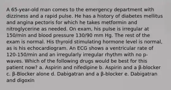 A 65-year-old man comes to the emergency department with dizziness and a rapid pulse. He has a history of diabetes mellitus and angina pectoris for which he takes metformin and nitroglycerine as needed. On exam, his pulse is irregular at 150/min and blood pressure 130/90 mm Hg. The rest of the exam is normal. His thyroid stimulating hormone level is normal, as is his echocardiogram. An ECG shows a ventricular rate of 120-150/min and an irregularly irregular rhythm with no p-waves. Which of the following drugs would be best for this patient now? a. Aspirin and nifedipine b. Aspirin and a β-blocker c. β-Blocker alone d. Dabigatran and a β-blocker e. Dabigatran and digoxin