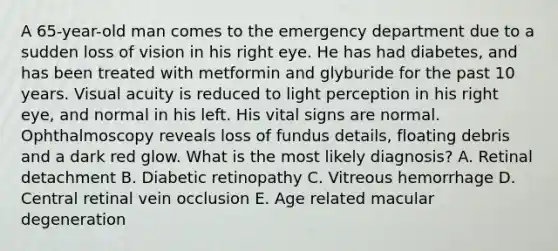 A 65-year-old man comes to the emergency department due to a sudden loss of vision in his right eye. He has had diabetes, and has been treated with metformin and glyburide for the past 10 years. Visual acuity is reduced to light perception in his right eye, and normal in his left. His vital signs are normal. Ophthalmoscopy reveals loss of fundus details, floating debris and a dark red glow. What is the most likely diagnosis? A. Retinal detachment B. Diabetic retinopathy C. Vitreous hemorrhage D. Central retinal vein occlusion E. Age related macular degeneration