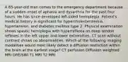 A 65-year-old man comes to the emergency department because of a sudden onset of aphasia and dysarthria for the past four hours. He has since developed left-sided hemiplegia. Patient's medical history is significant for hypercholesterolemia, hypertension, and diabetes mellitus type 2. Physical examination shows spastic hemiplegia with hyperreflexia on deep tendon reflexes in the left upper and lower extremities. CT scan without contrast shows no abnormalities. Which of the following imaging modalities would most likely detect a diffusion restriction within the brain at the earliest stage? CT perfusion Diffusion weighted MRI GRE/SWI T1 MRI T2 MRI