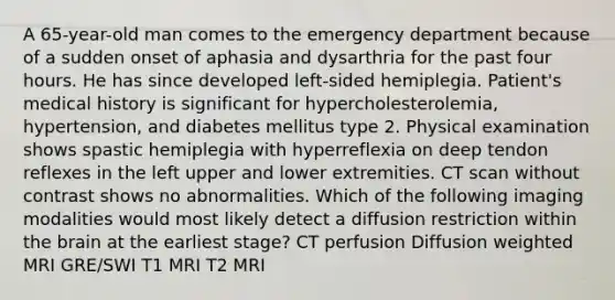 A 65-year-old man comes to the emergency department because of a sudden onset of aphasia and dysarthria for the past four hours. He has since developed left-sided hemiplegia. Patient's medical history is significant for hypercholesterolemia, hypertension, and diabetes mellitus type 2. Physical examination shows spastic hemiplegia with hyperreflexia on deep tendon reflexes in the left upper and lower extremities. CT scan without contrast shows no abnormalities. Which of the following imaging modalities would most likely detect a diffusion restriction within the brain at the earliest stage? CT perfusion Diffusion weighted MRI GRE/SWI T1 MRI T2 MRI