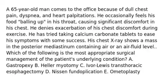 A 65-year-old man comes to the office because of dull chest pain, dyspnea, and heart palpitations. He occasionally feels his food "balling up" in his throat, causing significant discomfort in his chest. He denies exacerbation of his chest discomfort during exercise. He has tried taking calcium carbonate tablets to ease his symptoms with some success. His chest X-ray shows a mass in the posterior mediastinum containing air or an air-fluid level.. Which of the following is the most appropriate surgical management of the patient's underlying condition? A. Gastropexy B. Heller myotomy C. Ivor-Lewis transthoracic esophagectomy D. Nissen fundoplication E. Ometoplasty