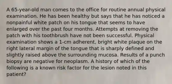 A 65-year-old man comes to the office for routine annual physical examination. He has been healthy but says that he has noticed a nonpainful white patch on his tongue that seems to have enlarged over the past four months. Attempts at removing the patch with his toothbrush have not been successful. Physical examination shows a 1-cm adherent, bright white plaque on the right lateral margin of the tongue that is sharply defined and slightly raised above the surrounding mucosa. Results of a punch biopsy are negative for neoplasm. A history of which of the following is a known risk factor for the lesion noted in this patient?