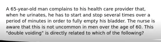 A 65-year-old man complains to his health care provider that, when he urinates, he has to start and stop several times over a period of minutes in order to fully empty his bladder. The nurse is aware that this is not uncommon in men over the age of 60. This "double voiding" is directly related to which of the following?