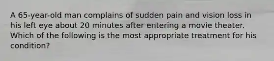 A 65-year-old man complains of sudden pain and vision loss in his left eye about 20 minutes after entering a movie theater. Which of the following is the most appropriate treatment for his condition?