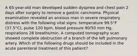 A 65-year-old man developed sudden dyspnea and chest pain 2 days after surgery to remove a gastric carcinoma. Physical examination revealed an anxious man in severe respiratory distress with the following vital signs: temperature 99.5°F (37.5°C), pulse 120 bpm, blood pressure 90/50 mm Hg, respirations 28 breaths/min. A computed tomography scan showed complete obstruction of a branch of the left pulmonary artery. Which of the following drugs should be included in the acute parenteral treatment of this patient?