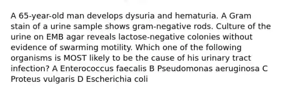 A 65-year-old man develops dysuria and hematuria. A Gram stain of a urine sample shows gram-negative rods. Culture of the urine on EMB agar reveals lactose-negative colonies without evidence of swarming motility. Which one of the following organisms is MOST likely to be the cause of his urinary tract infection? A Enterococcus faecalis B Pseudomonas aeruginosa C Proteus vulgaris D Escherichia coli