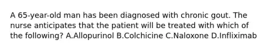 A 65-year-old man has been diagnosed with chronic gout. The nurse anticipates that the patient will be treated with which of the following? A.Allopurinol B.Colchicine C.Naloxone D.Infliximab