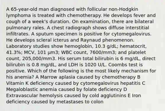 A 65-year-old man diagnosed with follicular non-Hodgkin lymphoma is treated with chemotherapy. He develops fever and cough of a week's duration. On examination, there are bilateral pulmonary rales. A chest radiograph shows diffuse interstitial infiltrates. A sputum specimen is positive for cytomegalovirus. He develops scleral icterus and Raynaud phenomenon. Laboratory studies show hemoglobin, 10.3 g/dL; hematocrit, 41.3%; MCV, 101 μm3; WBC count, 7600/mm3; and platelet count, 205,000/mm3. His serum total bilirubin is 6 mg/dL, direct bilirubin is 0.8 mg/dL, and LDH is 1020 U/L. Coombs test is positive. Which of the following is the most likely mechanism for his anemia? A Marrow aplasia caused by chemotherapy B Vitamin K deficiency caused by cytomegalovirus hepatitis C Megaloblastic anemia caused by folate deficiency D Extravascular hemolysis caused by cold agglutinins E Iron deficiency caused by metastases to colon