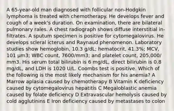 A 65-year-old man diagnosed with follicular non-Hodgkin lymphoma is treated with chemotherapy. He develops fever and cough of a week's duration. On examination, there are bilateral pulmonary rales. A chest radiograph shows diffuse interstitial in- filtrates. A sputum specimen is positive for cytomegalovirus. He develops scleral icterus and Raynaud phenomenon. Laboratory studies show hemoglobin, 10.3 g/dL; hematocrit, 41.3%; MCV, 101 μm3; WBC count, 7600/mm3; and platelet count, 205,000/ mm3. His serum total bilirubin is 6 mg/dL, direct bilirubin is 0.8 mg/dL, and LDH is 1020 U/L. Coombs test is positive. Which of the following is the most likely mechanism for his anemia? A Marrow aplasia caused by chemotherapy B Vitamin K deficiency caused by cytomegalovirus hepatitis C Megaloblastic anemia caused by folate deficiency D Extravascular hemolysis caused by cold agglutinins E Iron deficiency caused by metastases to colon