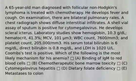 A 65-year-old man diagnosed with follicular non-Hodgkin's lymphoma is treated with chemotherapy. He develops fever and cough. On examination, there are bilateral pulmonary rales. A chest radiograph shows diffuse interstitial infiltrates. A shell vial assay of sputum is positive for cytomegalovirus. He develops scleral icterus. Laboratory studies show hemoglobin, 10.3 g/dL; hematocrit, 41.3%; MCV, 101 μm3; WBC count, 7600/mm3; and platelet count, 205,000/mm3. His serum total bilirubin is 6 mg/dL, direct bilirubin is 0.8 mg/dL, and LDH is 1020 U/L. Coombs's test is positive. Which of the following is the most likely mechanism for his anemia? □ (A) Binding of IgM to red blood cells □ (B) Chemotherapeutic bone marrow toxicity □ (C) Cytomegalovirus hepatitis □ (D) Dietary folate deficiency □ (E) Metastases to colon