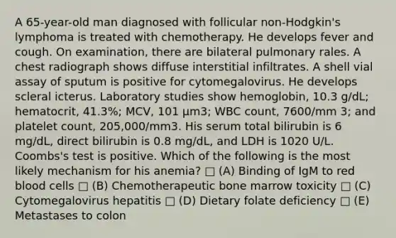 A 65-year-old man diagnosed with follicular non-Hodgkin's lymphoma is treated with chemotherapy. He develops fever and cough. On examination, there are bilateral pulmonary rales. A chest radiograph shows diffuse interstitial infiltrates. A shell vial assay of sputum is positive for cytomegalovirus. He develops scleral icterus. Laboratory studies show hemoglobin, 10.3 g/dL; hematocrit, 41.3%; MCV, 101 µm3; WBC count, 7600/mm 3; and platelet count, 205,000/mm3. His serum total bilirubin is 6 mg/dL, direct bilirubin is 0.8 mg/dL, and LDH is 1020 U/L. Coombs's test is positive. Which of the following is the most likely mechanism for his anemia? □ (A) Binding of IgM to red blood cells □ (B) Chemotherapeutic bone marrow toxicity □ (C) Cytomegalovirus hepatitis □ (D) Dietary folate deficiency □ (E) Metastases to colon