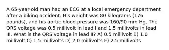 A 65-year-old man had an ECG at a local emergency department after a biking accident. His weight was 80 kilograms (176 pounds), and his aortic blood pressure was 160/90 mm Hg. The QRS voltage was 0.5 millivolt in lead I and 1.5 millivolts in lead III. What is the QRS voltage in lead II? A) 0.5 millivolt B) 1.0 millivolt C) 1.5 millivolts D) 2.0 millivolts E) 2.5 millivolts