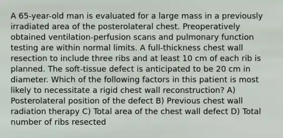 A 65-year-old man is evaluated for a large mass in a previously irradiated area of the posterolateral chest. Preoperatively obtained ventilation-perfusion scans and pulmonary function testing are within normal limits. A full-thickness chest wall resection to include three ribs and at least 10 cm of each rib is planned. The soft-tissue defect is anticipated to be 20 cm in diameter. Which of the following factors in this patient is most likely to necessitate a rigid chest wall reconstruction? A) Posterolateral position of the defect B) Previous chest wall radiation therapy C) Total area of the chest wall defect D) Total number of ribs resected