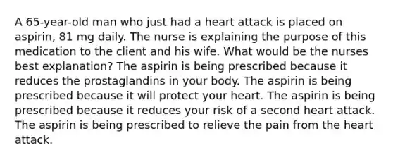 A 65-year-old man who just had a heart attack is placed on aspirin, 81 mg daily. The nurse is explaining the purpose of this medication to the client and his wife. What would be the nurses best explanation? The aspirin is being prescribed because it reduces the prostaglandins in your body. The aspirin is being prescribed because it will protect your heart. The aspirin is being prescribed because it reduces your risk of a second heart attack. The aspirin is being prescribed to relieve the pain from the heart attack.