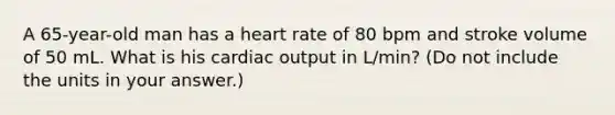 A 65-year-old man has a heart rate of 80 bpm and stroke volume of 50 mL. What is his <a href='https://www.questionai.com/knowledge/kyxUJGvw35-cardiac-output' class='anchor-knowledge'>cardiac output</a> in L/min? (Do not include the units in your answer.)