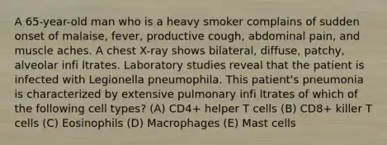 A 65-year-old man who is a heavy smoker complains of sudden onset of malaise, fever, productive cough, abdominal pain, and muscle aches. A chest X-ray shows bilateral, diffuse, patchy, alveolar infi ltrates. Laboratory studies reveal that the patient is infected with Legionella pneumophila. This patient's pneumonia is characterized by extensive pulmonary infi ltrates of which of the following cell types? (A) CD4+ helper T cells (B) CD8+ killer T cells (C) Eosinophils (D) Macrophages (E) Mast cells