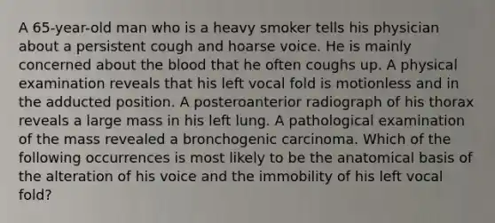 A 65-year-old man who is a heavy smoker tells his physician about a persistent cough and hoarse voice. He is mainly concerned about the blood that he often coughs up. A physical examination reveals that his left vocal fold is motionless and in the adducted position. A posteroanterior radiograph of his thorax reveals a large mass in his left lung. A pathological examination of the mass revealed a bronchogenic carcinoma. Which of the following occurrences is most likely to be the anatomical basis of the alteration of his voice and the immobility of his left vocal fold?