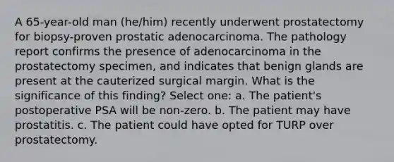 A 65-year-old man (he/him) recently underwent prostatectomy for biopsy-proven prostatic adenocarcinoma. The pathology report confirms the presence of adenocarcinoma in the prostatectomy specimen, and indicates that benign glands are present at the cauterized surgical margin. What is the significance of this finding? Select one: a. The patient's postoperative PSA will be non-zero. b. The patient may have prostatitis. c. The patient could have opted for TURP over prostatectomy.