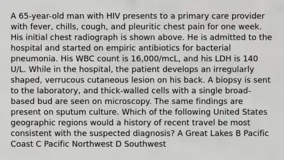 A 65-year-old man with HIV presents to a primary care provider with fever, chills, cough, and pleuritic chest pain for one week. His initial chest radiograph is shown above. He is admitted to the hospital and started on empiric antibiotics for bacterial pneumonia. His WBC count is 16,000/mcL, and his LDH is 140 U/L. While in the hospital, the patient develops an irregularly shaped, verrucous cutaneous lesion on his back. A biopsy is sent to the laboratory, and thick-walled cells with a single broad-based bud are seen on microscopy. The same findings are present on sputum culture. Which of the following United States geographic regions would a history of recent travel be most consistent with the suspected diagnosis? A Great Lakes B Pacific Coast C Pacific Northwest D Southwest