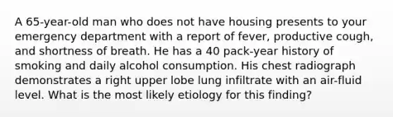 A 65-year-old man who does not have housing presents to your emergency department with a report of fever, productive cough, and shortness of breath. He has a 40 pack-year history of smoking and daily alcohol consumption. His chest radiograph demonstrates a right upper lobe lung infiltrate with an air-fluid level. What is the most likely etiology for this finding?