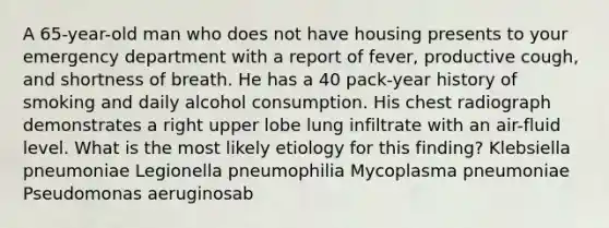 A 65-year-old man who does not have housing presents to your emergency department with a report of fever, productive cough, and shortness of breath. He has a 40 pack-year history of smoking and daily alcohol consumption. His chest radiograph demonstrates a right upper lobe lung infiltrate with an air-fluid level. What is the most likely etiology for this finding? Klebsiella pneumoniae Legionella pneumophilia Mycoplasma pneumoniae Pseudomonas aeruginosab