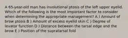A 65-year-old man has involutional ptosis of the left upper eyelid. Which of the following is the most important factor to consider when determining the appropriate management? A ) Amount of brow ptosis B ) Amount of excess eyelid skin C ) Degree of levator function D ) Distance between the tarsal edge and the brow E ) Position of the supratarsal fold