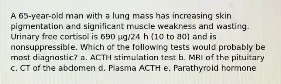 A 65-year-old man with a lung mass has increasing skin pigmentation and significant muscle weakness and wasting. Urinary free cortisol is 690 μg/24 h (10 to 80) and is nonsuppressible. Which of the following tests would probably be most diagnostic? a. ACTH stimulation test b. MRI of the pituitary c. CT of the abdomen d. Plasma ACTH e. Parathyroid hormone