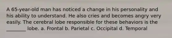 A 65-year-old man has noticed a change in his personality and his ability to understand. He also cries and becomes angry very easily. The cerebral lobe responsible for these behaviors is the ________ lobe. a. Frontal b. Parietal c. Occipital d. Temporal