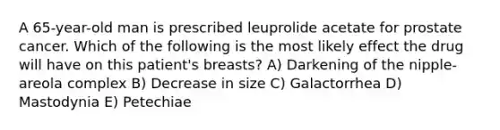 A 65-year-old man is prescribed leuprolide acetate for prostate cancer. Which of the following is the most likely effect the drug will have on this patient's breasts? A) Darkening of the nipple-areola complex B) Decrease in size C) Galactorrhea D) Mastodynia E) Petechiae