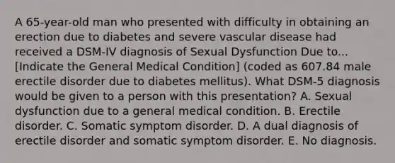 A 65-year-old man who presented with difficulty in obtaining an erection due to diabetes and severe vascular disease had received a DSM-IV diagnosis of Sexual Dysfunction Due to...[Indicate the General Medical Condition] (coded as 607.84 male erectile disorder due to diabetes mellitus). What DSM-5 diagnosis would be given to a person with this presentation? A. Sexual dysfunction due to a general medical condition. B. Erectile disorder. C. Somatic symptom disorder. D. A dual diagnosis of erectile disorder and somatic symptom disorder. E. No diagnosis.