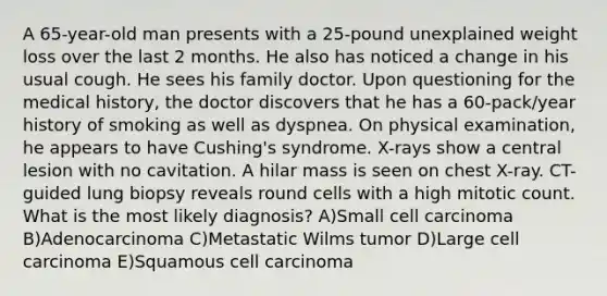 A 65-year-old man presents with a 25-pound unexplained weight loss over the last 2 months. He also has noticed a change in his usual cough. He sees his family doctor. Upon questioning for the medical history, the doctor discovers that he has a 60-pack/year history of smoking as well as dyspnea. On physical examination, he appears to have Cushing's syndrome. X-rays show a central lesion with no cavitation. A hilar mass is seen on chest X-ray. CT-guided lung biopsy reveals round cells with a high mitotic count. What is the most likely diagnosis? A)Small cell carcinoma B)Adenocarcinoma C)Metastatic Wilms tumor D)Large cell carcinoma E)Squamous cell carcinoma