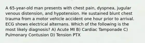 A 65-year-old man presents with chest pain, dyspnea, jugular venous distension, and hypotension. He sustained blunt chest trauma from a motor vehicle accident one hour prior to arrival. ECG shows electrical alternans. Which of the following is the most likely diagnosis? A) Acute MI B) Cardiac Tamponade C) Pulmonary Contusion D) Tension PTX