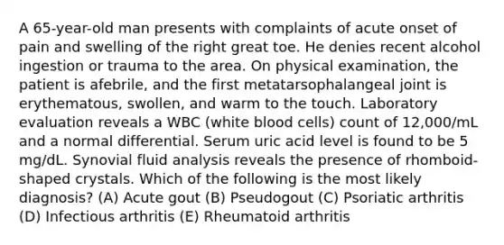 A 65-year-old man presents with complaints of acute onset of pain and swelling of the right great toe. He denies recent alcohol ingestion or trauma to the area. On physical examination, the patient is afebrile, and the first metatarsophalangeal joint is erythematous, swollen, and warm to the touch. Laboratory evaluation reveals a WBC (white blood cells) count of 12,000/mL and a normal differential. Serum uric acid level is found to be 5 mg/dL. Synovial fluid analysis reveals the presence of rhomboid-shaped crystals. Which of the following is the most likely diagnosis? (A) Acute gout (B) Pseudogout (C) Psoriatic arthritis (D) Infectious arthritis (E) Rheumatoid arthritis