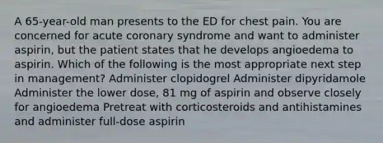 A 65-year-old man presents to the ED for chest pain. You are concerned for acute coronary syndrome and want to administer aspirin, but the patient states that he develops angioedema to aspirin. Which of the following is the most appropriate next step in management? Administer clopidogrel Administer dipyridamole Administer the lower dose, 81 mg of aspirin and observe closely for angioedema Pretreat with corticosteroids and antihistamines and administer full-dose aspirin