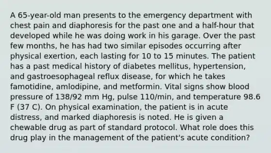 A 65-year-old man presents to the emergency department with chest pain and diaphoresis for the past one and a half-hour that developed while he was doing work in his garage. Over the past few months, he has had two similar episodes occurring after physical exertion, each lasting for 10 to 15 minutes. The patient has a past medical history of diabetes mellitus, hypertension, and gastroesophageal reflux disease, for which he takes famotidine, amlodipine, and metformin. Vital signs show blood pressure of 138/92 mm Hg, pulse 110/min, and temperature 98.6 F (37 C). On physical examination, the patient is in acute distress, and marked diaphoresis is noted. He is given a chewable drug as part of standard protocol. What role does this drug play in the management of the patient's acute condition?