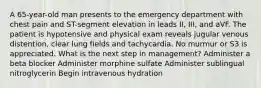 A 65-year-old man presents to the emergency department with chest pain and ST-segment elevation in leads II, III, and aVF. The patient is hypotensive and physical exam reveals jugular venous distention, clear lung fields and tachycardia. No murmur or S3 is appreciated. What is the next step in management? Administer a beta blocker Administer morphine sulfate Administer sublingual nitroglycerin Begin intravenous hydration