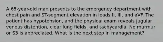 A 65-year-old man presents to the emergency department with chest pain and ST-segment elevation in leads II, III, and aVF. The patient has hypotension, and the physical exam reveals jugular venous distention, clear lung fields, and tachycardia. No murmur or S3 is appreciated. What is the next step in management?