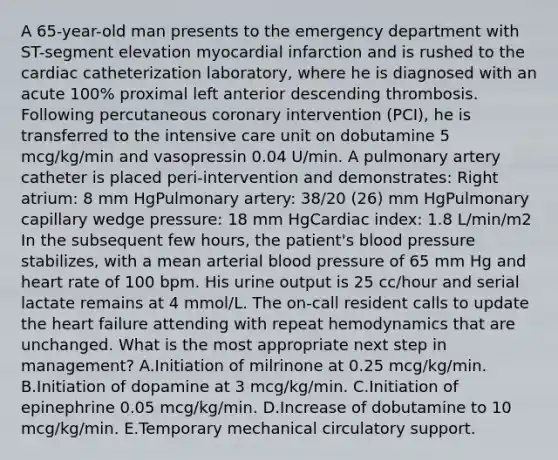 A 65-year-old man presents to the emergency department with ST-segment elevation myocardial infarction and is rushed to the cardiac catheterization laboratory, where he is diagnosed with an acute 100% proximal left anterior descending thrombosis. Following percutaneous coronary intervention (PCI), he is transferred to the intensive care unit on dobutamine 5 mcg/kg/min and vasopressin 0.04 U/min. A pulmonary artery catheter is placed peri-intervention and demonstrates: Right atrium: 8 mm HgPulmonary artery: 38/20 (26) mm HgPulmonary capillary wedge pressure: 18 mm HgCardiac index: 1.8 L/min/m2 In the subsequent few hours, the patient's blood pressure stabilizes, with a mean arterial blood pressure of 65 mm Hg and heart rate of 100 bpm. His urine output is 25 cc/hour and serial lactate remains at 4 mmol/L. The on-call resident calls to update the heart failure attending with repeat hemodynamics that are unchanged. What is the most appropriate next step in management? A.Initiation of milrinone at 0.25 mcg/kg/min. B.Initiation of dopamine at 3 mcg/kg/min. C.Initiation of epinephrine 0.05 mcg/kg/min. D.Increase of dobutamine to 10 mcg/kg/min. E.Temporary mechanical circulatory support.