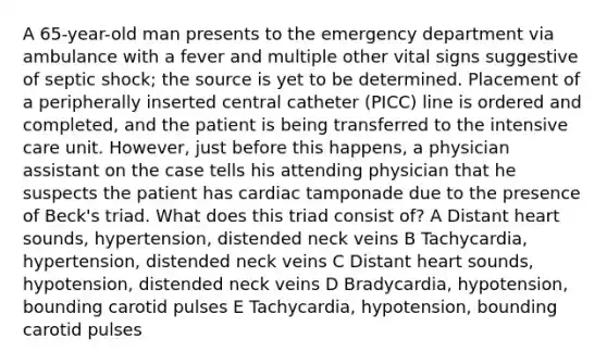 A 65-year-old man presents to the emergency department via ambulance with a fever and multiple other vital signs suggestive of septic shock; the source is yet to be determined. Placement of a peripherally inserted central catheter (PICC) line is ordered and completed, and the patient is being transferred to the intensive care unit. However, just before this happens, a physician assistant on the case tells his attending physician that he suspects the patient has cardiac tamponade due to the presence of Beck's triad. What does this triad consist of? A Distant heart sounds, hypertension, distended neck veins B Tachycardia, hypertension, distended neck veins C Distant heart sounds, hypotension, distended neck veins D Bradycardia, hypotension, bounding carotid pulses E Tachycardia, hypotension, bounding carotid pulses