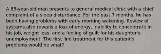 A 65-year-old man presents to general medical clinic with a chief complaint of a sleep disturbance. For the past 7 months, he has been having problems with early morning wakening. Review of systems also reveals a loss of energy, inability to concentrate in his job, weight loss, and a feeling of guilt for his daughter's unemployment. The first line treatment for this patient's problems would be what?