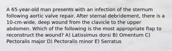 A 65-year-old man presents with an infection of the sternum following aortic valve repair. After sternal debridement, there is a 10-cm-wide, deep wound from the clavicle to the upper abdomen. Which of the following is the most appropriate flap to reconstruct the wound? A) Latissimus dorsi B) Omentum C) Pectoralis major D) Pectoralis minor E) Serratus