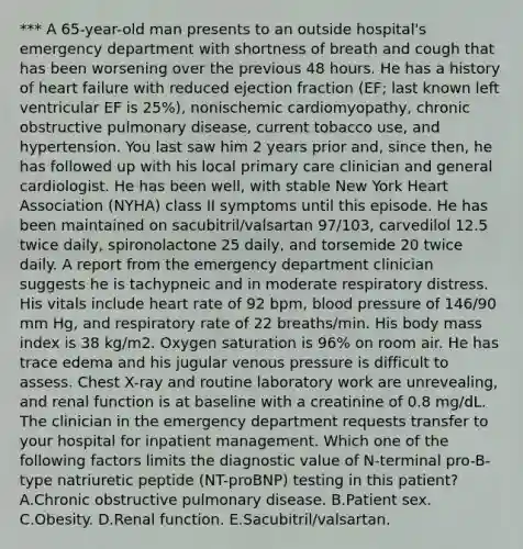 *** A 65-year-old man presents to an outside hospital's emergency department with shortness of breath and cough that has been worsening over the previous 48 hours. He has a history of heart failure with reduced ejection fraction (EF; last known left ventricular EF is 25%), nonischemic cardiomyopathy, chronic obstructive pulmonary disease, current tobacco use, and hypertension. You last saw him 2 years prior and, since then, he has followed up with his local primary care clinician and general cardiologist. He has been well, with stable New York Heart Association (NYHA) class II symptoms until this episode. He has been maintained on sacubitril/valsartan 97/103, carvedilol 12.5 twice daily, spironolactone 25 daily, and torsemide 20 twice daily. A report from the emergency department clinician suggests he is tachypneic and in moderate respiratory distress. His vitals include heart rate of 92 bpm, blood pressure of 146/90 mm Hg, and respiratory rate of 22 breaths/min. His body mass index is 38 kg/m2. Oxygen saturation is 96% on room air. He has trace edema and his jugular venous pressure is difficult to assess. Chest X-ray and routine laboratory work are unrevealing, and renal function is at baseline with a creatinine of 0.8 mg/dL. The clinician in the emergency department requests transfer to your hospital for inpatient management. Which one of the following factors limits the diagnostic value of N-terminal pro-B-type natriuretic peptide (NT-proBNP) testing in this patient? A.Chronic obstructive pulmonary disease. B.Patient sex. C.Obesity. D.Renal function. E.Sacubitril/valsartan.